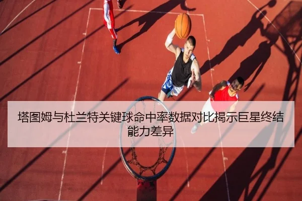 塔图姆与杜兰特关键球命中率数据对比揭示巨星终结能力差异